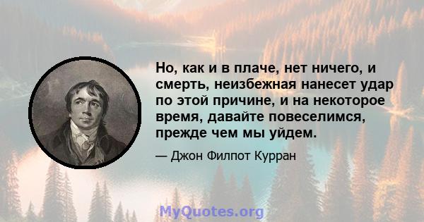 Но, как и в плаче, нет ничего, и смерть, неизбежная нанесет удар по этой причине, и на некоторое время, давайте повеселимся, прежде чем мы уйдем.