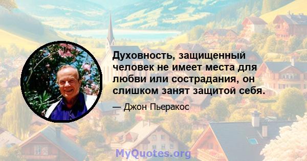 Духовность, защищенный человек не имеет места для любви или сострадания, он слишком занят защитой себя.