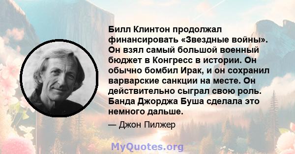 Билл Клинтон продолжал финансировать «Звездные войны». Он взял самый большой военный бюджет в Конгресс в истории. Он обычно бомбил Ирак, и он сохранил варварские санкции на месте. Он действительно сыграл свою роль.