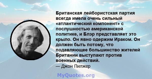 Британская лейбористская партия всегда имела очень сильный «атлантический компонент» с послушностью американской политике, и Блэр представляет это крыло. Он явно одержим Ираком. Он должен быть потому, что подавляющее