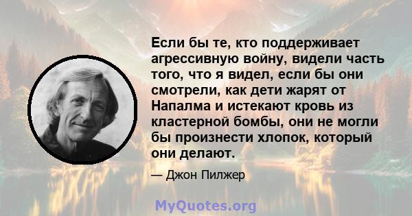 Если бы те, кто поддерживает агрессивную войну, видели часть того, что я видел, если бы они смотрели, как дети жарят от Напалма и истекают кровь из кластерной бомбы, они не могли бы произнести хлопок, который они делают.