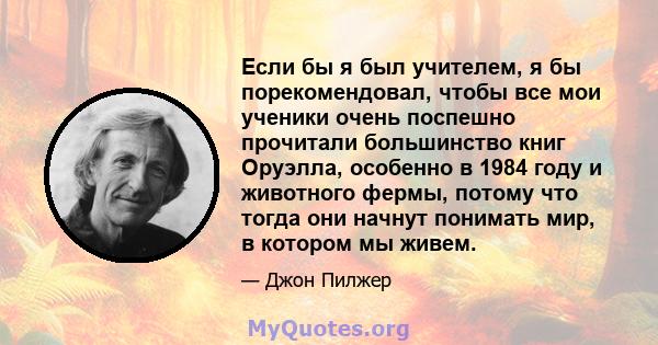 Если бы я был учителем, я бы порекомендовал, чтобы все мои ученики очень поспешно прочитали большинство книг Оруэлла, особенно в 1984 году и животного фермы, потому что тогда они начнут понимать мир, в котором мы живем.