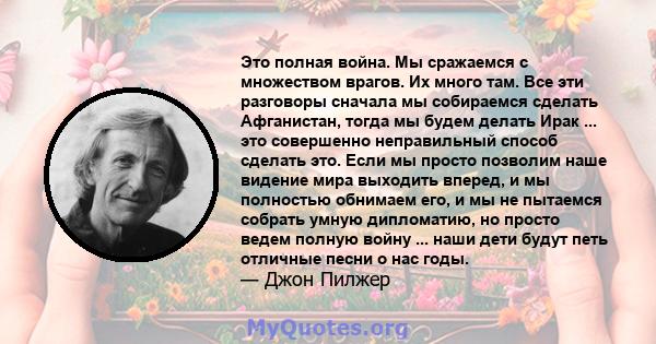 Это полная война. Мы сражаемся с множеством врагов. Их много там. Все эти разговоры сначала мы собираемся сделать Афганистан, тогда мы будем делать Ирак ... это совершенно неправильный способ сделать это. Если мы просто 