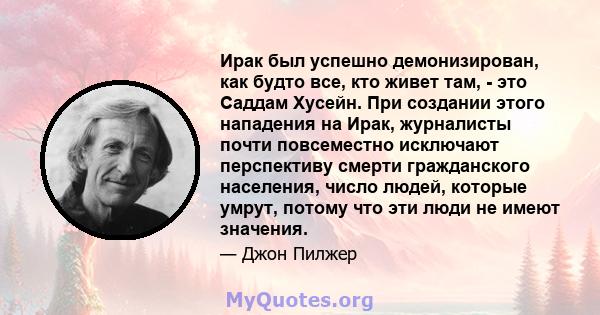 Ирак был успешно демонизирован, как будто все, кто живет там, - это Саддам Хусейн. При создании этого нападения на Ирак, журналисты почти повсеместно исключают перспективу смерти гражданского населения, число людей,