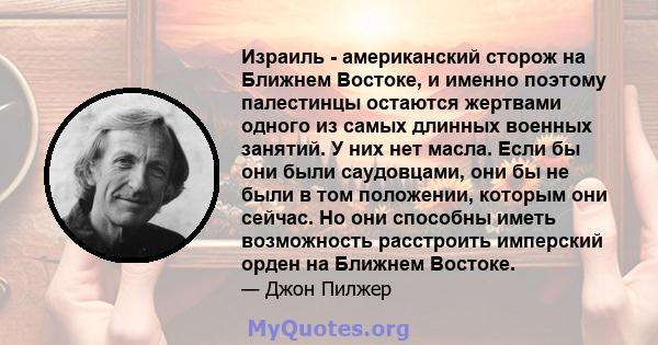 Израиль - американский сторож на Ближнем Востоке, и именно поэтому палестинцы остаются жертвами одного из самых длинных военных занятий. У них нет масла. Если бы они были саудовцами, они бы не были в том положении,