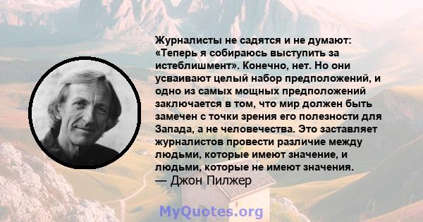 Журналисты не садятся и не думают: «Теперь я собираюсь выступить за истеблишмент». Конечно, нет. Но они усваивают целый набор предположений, и одно из самых мощных предположений заключается в том, что мир должен быть