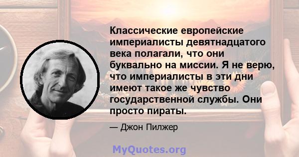 Классические европейские империалисты девятнадцатого века полагали, что они буквально на миссии. Я не верю, что империалисты в эти дни имеют такое же чувство государственной службы. Они просто пираты.