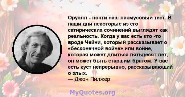 Оруэлл - почти наш лакмусовый тест. В наши дни некоторые из его сатирических сочинений выглядят как реальность. Когда у вас есть кто -то вроде Чейни, который рассказывает о «бесконечной войне» или войне, которая может