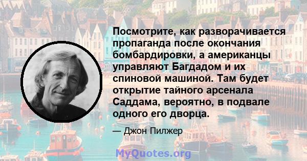 Посмотрите, как разворачивается пропаганда после окончания бомбардировки, а американцы управляют Багдадом и их спиновой машиной. Там будет открытие тайного арсенала Саддама, вероятно, в подвале одного его дворца.