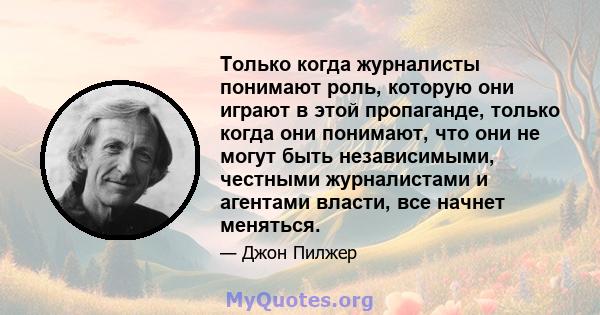 Только когда журналисты понимают роль, которую они играют в этой пропаганде, только когда они понимают, что они не могут быть независимыми, честными журналистами и агентами власти, все начнет меняться.