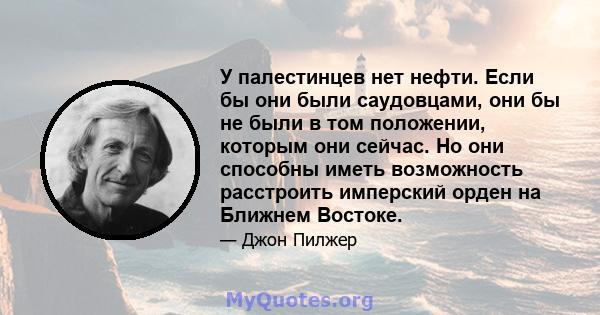 У палестинцев нет нефти. Если бы они были саудовцами, они бы не были в том положении, которым они сейчас. Но они способны иметь возможность расстроить имперский орден на Ближнем Востоке.