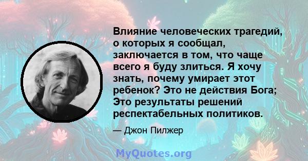 Влияние человеческих трагедий, о которых я сообщал, заключается в том, что чаще всего я буду злиться. Я хочу знать, почему умирает этот ребенок? Это не действия Бога; Это результаты решений респектабельных политиков.