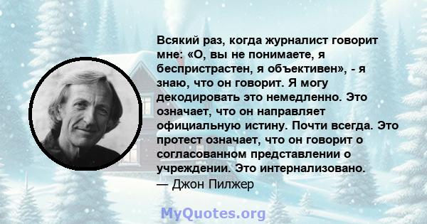 Всякий раз, когда журналист говорит мне: «О, вы не понимаете, я беспристрастен, я объективен», - я знаю, что он говорит. Я могу декодировать это немедленно. Это означает, что он направляет официальную истину. Почти