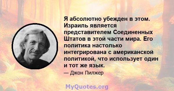 Я абсолютно убежден в этом. Израиль является представителем Соединенных Штатов в этой части мира. Его политика настолько интегрирована с американской политикой, что использует один и тот же язык.