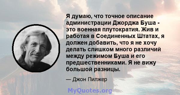 Я думаю, что точное описание администрации Джорджа Буша - это военная плутократия. Жив и работая в Соединенных Штатах, я должен добавить, что я не хочу делать слишком много различий между режимом Буша и его