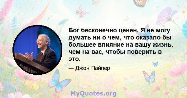 Бог бесконечно ценен. Я не могу думать ни о чем, что оказало бы большее влияние на вашу жизнь, чем на вас, чтобы поверить в это.