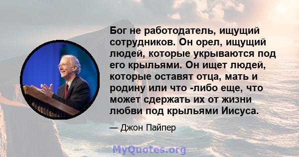 Бог не работодатель, ищущий сотрудников. Он орел, ищущий людей, которые укрываются под его крыльями. Он ищет людей, которые оставят отца, мать и родину или что -либо еще, что может сдержать их от жизни любви под