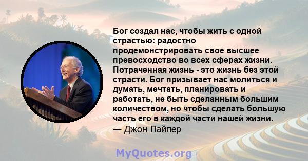 Бог создал нас, чтобы жить с одной страстью: радостно продемонстрировать свое высшее превосходство во всех сферах жизни. Потраченная жизнь - это жизнь без этой страсти. Бог призывает нас молиться и думать, мечтать,