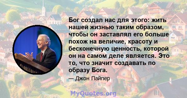 Бог создал нас для этого: жить нашей жизнью таким образом, чтобы он заставлял его больше похож на величие, красоту и бесконечную ценность, которой он на самом деле является. Это то, что значит создавать по образу Бога.