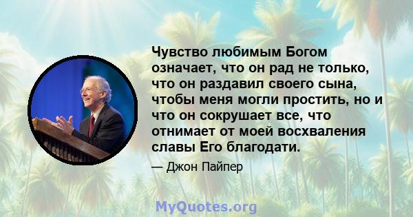 Чувство любимым Богом означает, что он рад не только, что он раздавил своего сына, чтобы меня могли простить, но и что он сокрушает все, что отнимает от моей восхваления славы Его благодати.