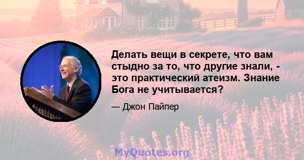 Делать вещи в секрете, что вам стыдно за то, что другие знали, - это практический атеизм. Знание Бога не учитывается?