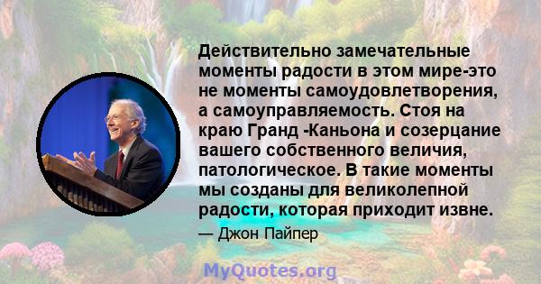 Действительно замечательные моменты радости в этом мире-это не моменты самоудовлетворения, а самоуправляемость. Стоя на краю Гранд -Каньона и созерцание вашего собственного величия, патологическое. В такие моменты мы