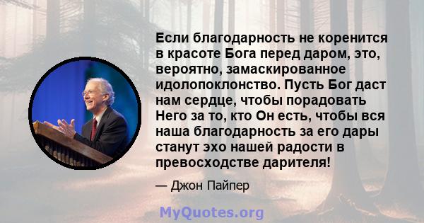 Если благодарность не коренится в красоте Бога перед даром, это, вероятно, замаскированное идолопоклонство. Пусть Бог даст нам сердце, чтобы порадовать Него за то, кто Он есть, чтобы вся наша благодарность за его дары