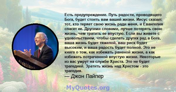 Есть предупреждение. Путь радости, проводящего Бога, будет стоить вам вашей жизни. Иисус сказал: тот, кто теряет свою жизнь ради меня, и Евангелия спасет ее. Другими словами, лучше потерять свою жизнь, чем тратить ее