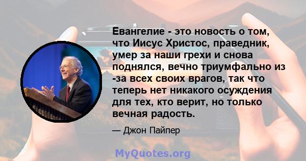 Евангелие - это новость о том, что Иисус Христос, праведник, умер за наши грехи и снова поднялся, вечно триумфально из -за всех своих врагов, так что теперь нет никакого осуждения для тех, кто верит, но только вечная