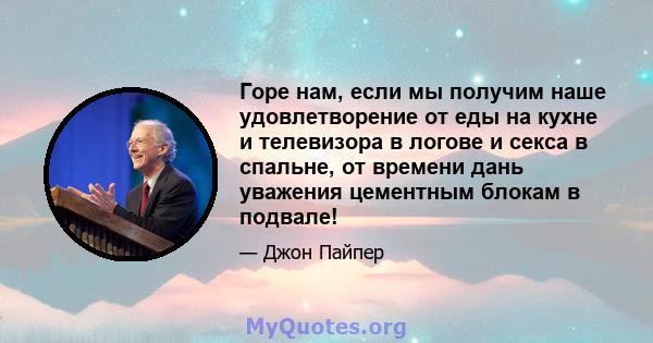 Горе нам, если мы получим наше удовлетворение от еды на кухне и телевизора в логове и секса в спальне, от времени дань уважения цементным блокам в подвале!