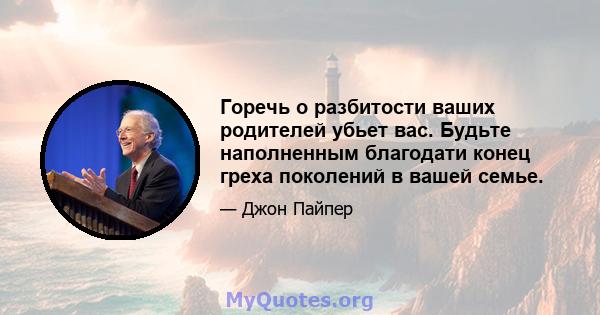 Горечь о разбитости ваших родителей убьет вас. Будьте наполненным благодати конец греха поколений в вашей семье.