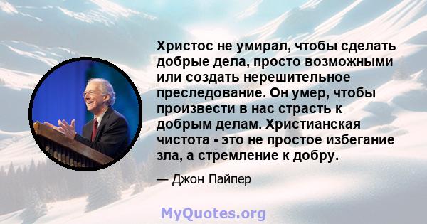 Христос не умирал, чтобы сделать добрые дела, просто возможными или создать нерешительное преследование. Он умер, чтобы произвести в нас страсть к добрым делам. Христианская чистота - это не простое избегание зла, а