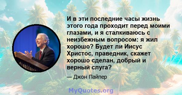 И в эти последние часы жизнь этого года проходит перед моими глазами, и я сталкиваюсь с неизбежным вопросом: я жил хорошо? Будет ли Иисус Христос, праведник, скажет хорошо сделан, добрый и верный слуга?