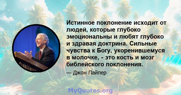 Истинное поклонение исходит от людей, которые глубоко эмоциональны и любят глубоко и здравая доктрина. Сильные чувства к Богу, укоренившемуся в молочке, - это кость и мозг библейского поклонения.