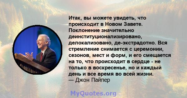 Итак, вы можете увидеть, что происходит в Новом Завете. Поклонение значительно деинституционализировано, делокализовано, де-экстрадотно. Вся стремление снимается с церемонии, сезонов, мест и форм, и его смещается на то, 