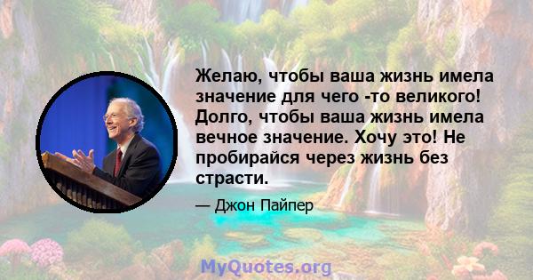 Желаю, чтобы ваша жизнь имела значение для чего -то великого! Долго, чтобы ваша жизнь имела вечное значение. Хочу это! Не пробирайся через жизнь без страсти.