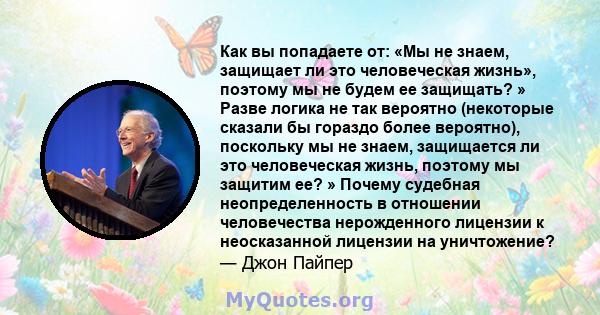 Как вы попадаете от: «Мы не знаем, защищает ли это человеческая жизнь», поэтому мы не будем ее защищать? » Разве логика не так вероятно (некоторые сказали бы гораздо более вероятно), поскольку мы не знаем, защищается ли 