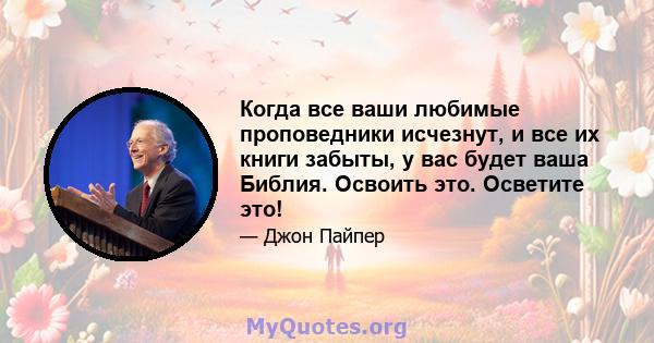 Когда все ваши любимые проповедники исчезнут, и все их книги забыты, у вас будет ваша Библия. Освоить это. Осветите это!