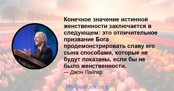 Конечное значение истинной женственности заключается в следующем: это отличительное призвание Бога продемонстрировать славу его сына способами, которые не будут показаны, если бы не было женственности.