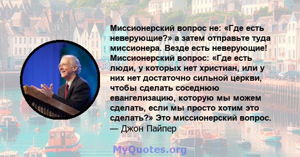 Миссионерский вопрос не: «Где есть неверующие?» а затем отправьте туда миссионера. Везде есть неверующие! Миссионерский вопрос: «Где есть люди, у которых нет христиан, или у них нет достаточно сильной церкви, чтобы