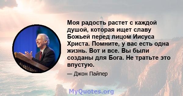 Моя радость растет с каждой душой, которая ищет славу Божьей перед лицом Иисуса Христа. Помните, у вас есть одна жизнь. Вот и все. Вы были созданы для Бога. Не тратьте это впустую.