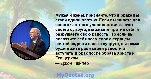 Мужья и жены, признайте, что в браке вы стали одной плотью. Если вы живете для своего частного удовольствия за счет своего супруга, вы живете против себя и разрушаете свою радость. Но если вы посвятите себя всем своим