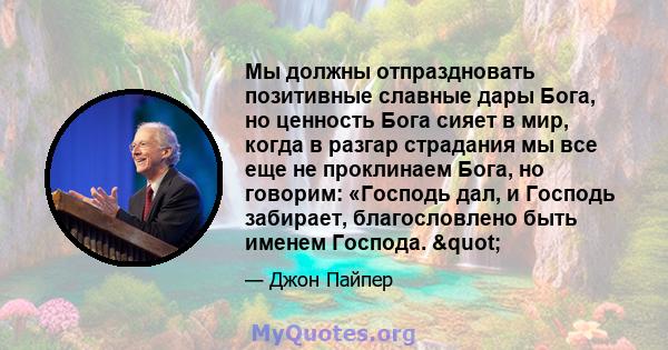 Мы должны отпраздновать позитивные славные дары Бога, но ценность Бога сияет в мир, когда в разгар страдания мы все еще не проклинаем Бога, но говорим: «Господь дал, и Господь забирает, благословлено быть именем