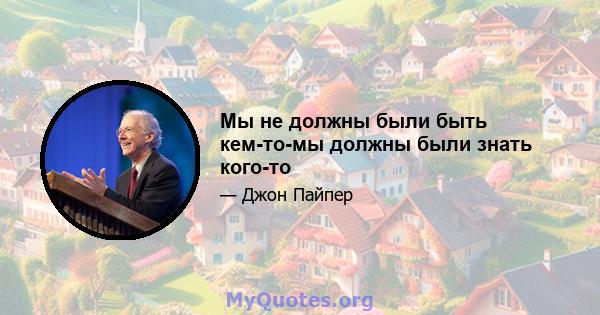 Мы не должны были быть кем-то-мы должны были знать кого-то