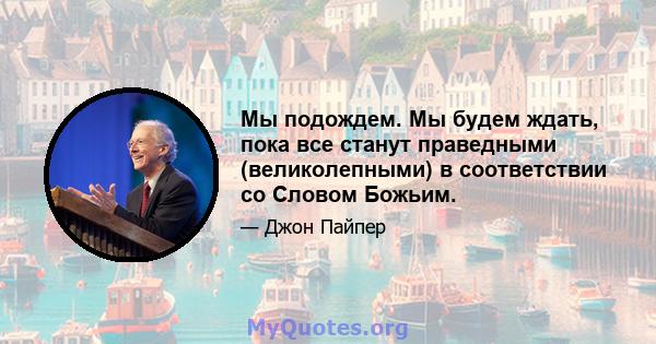 Мы подождем. Мы будем ждать, пока все станут праведными (великолепными) в соответствии со Словом Божьим.