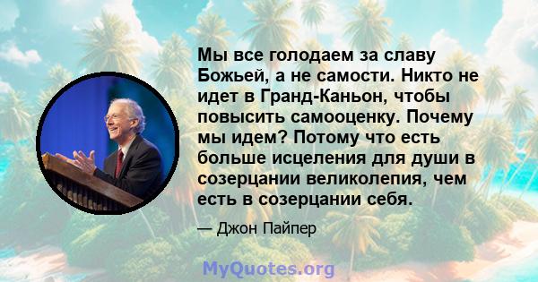 Мы все голодаем за славу Божьей, а не самости. Никто не идет в Гранд-Каньон, чтобы повысить самооценку. Почему мы идем? Потому что есть больше исцеления для души в созерцании великолепия, чем есть в созерцании себя.