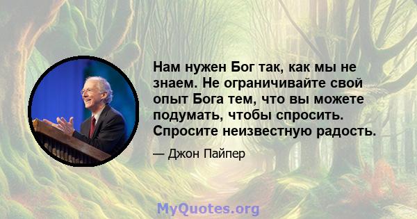 Нам нужен Бог так, как мы не знаем. Не ограничивайте свой опыт Бога тем, что вы можете подумать, чтобы спросить. Спросите неизвестную радость.