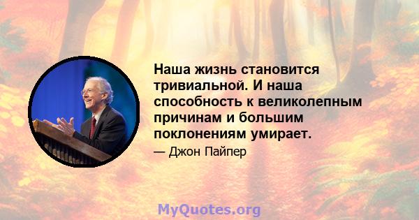 Наша жизнь становится тривиальной. И наша способность к великолепным причинам и большим поклонениям умирает.