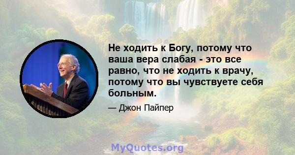 Не ходить к Богу, потому что ваша вера слабая - это все равно, что не ходить к врачу, потому что вы чувствуете себя больным.