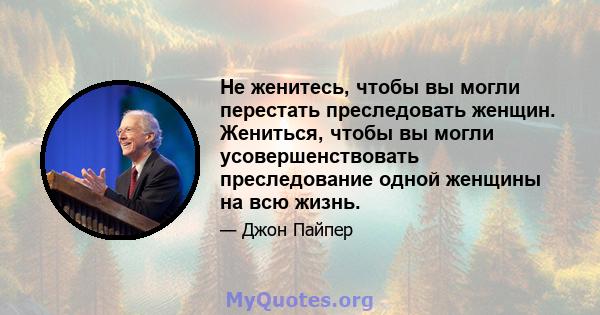 Не женитесь, чтобы вы могли перестать преследовать женщин. Жениться, чтобы вы могли усовершенствовать преследование одной женщины на всю жизнь.